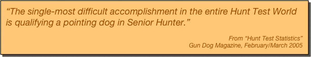 “The single-most difficult accomplishment in the entire Hunt Test World is qualifying a pointing dog in Senior Hunter.”

From “Hunt Test Statistics”
Gun Dog Magazine, February/March 2005